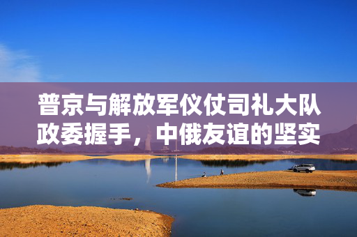 普京与解放军仪仗司礼大队政委握手，中俄友谊的坚实纽带