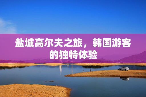 盐城高尔夫之旅，韩国游客的独特体验