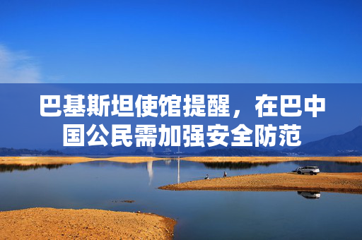 巴基斯坦使馆提醒，在巴中国公民需加强安全防范