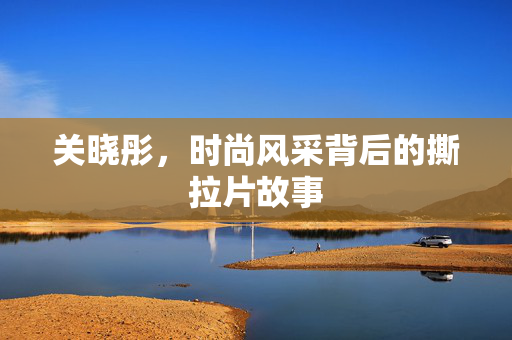 关晓彤，时尚风采背后的撕拉片故事