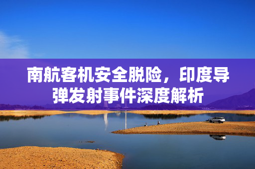 南航客机安全脱险，印度导弹发射事件深度解析