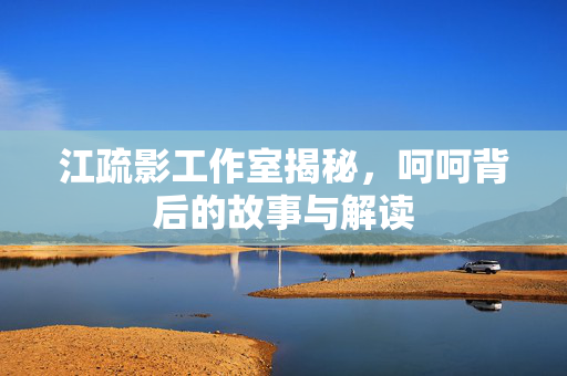 江疏影工作室揭秘，呵呵背后的故事与解读