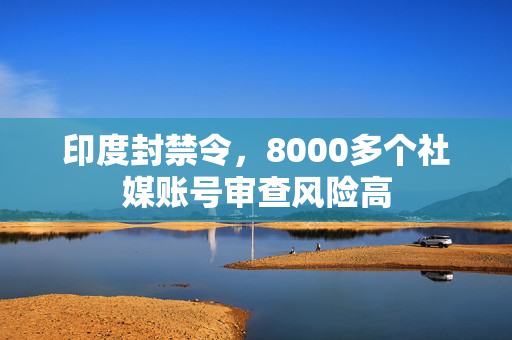 印度封禁令，8000多个社媒账号审查风险高