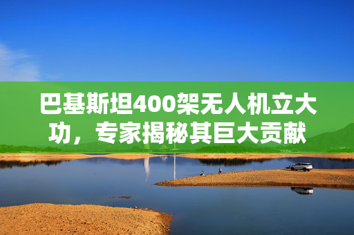 巴基斯坦400架无人机立大功，专家揭秘其巨大贡献