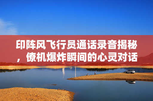 印阵风飞行员通话录音揭秘，僚机爆炸瞬间的心灵对话
