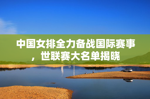中国女排全力备战国际赛事，世联赛大名单揭晓