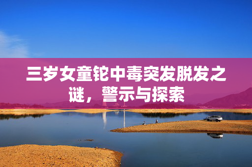 三岁女童铊中毒突发脱发之谜，警示与探索