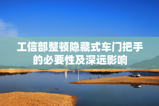 工信部整顿隐藏式车门把手的必要性及深远影响