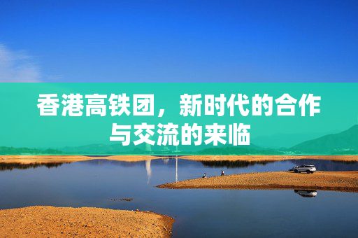 香港高铁团，新时代的合作与交流的来临