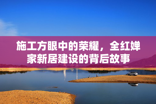 施工方眼中的荣耀，全红婵家新居建设的背后故事