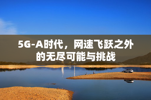 5G-A时代，网速飞跃之外的无尽可能与挑战