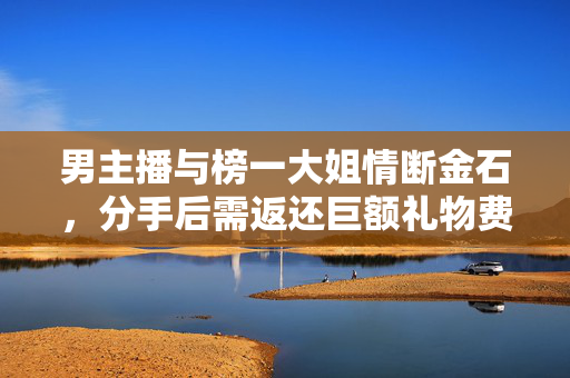 男主播与榜一大姐情断金石，分手后需返还巨额礼物费用4.5万