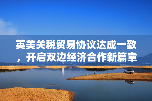 英美关税贸易协议达成一致，开启双边经济合作新篇章