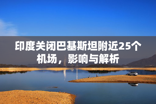 印度关闭巴基斯坦附近25个机场，影响与解析