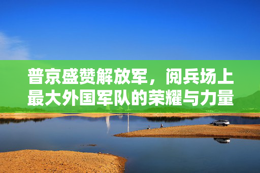 普京盛赞解放军，阅兵场上最大外国军队的荣耀与力量