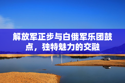 解放军正步与白俄军乐团鼓点，独特魅力的交融