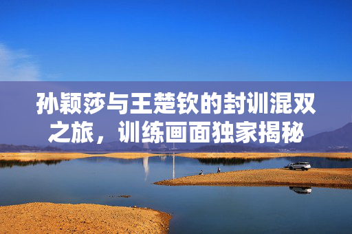 孙颖莎与王楚钦的封训混双之旅，训练画面独家揭秘