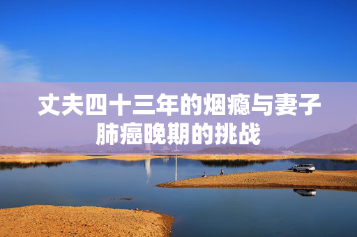 丈夫四十三年的烟瘾与妻子肺癌晚期的挑战