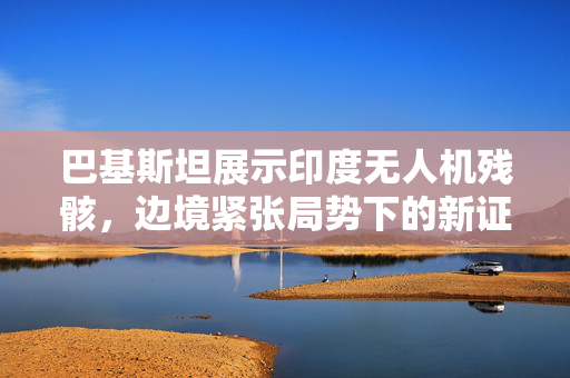 巴基斯坦展示印度无人机残骸，边境紧张局势下的新证据