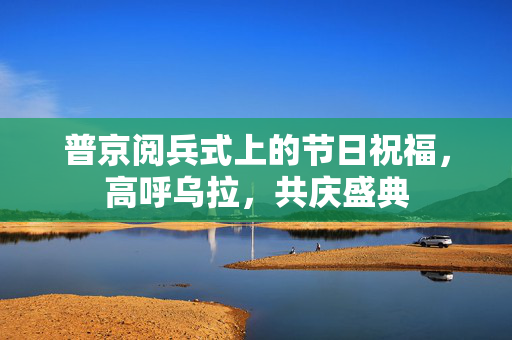 普京阅兵式上的节日祝福，高呼乌拉，共庆盛典