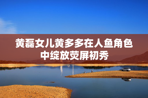 黄磊女儿黄多多在人鱼角色中绽放荧屏初秀