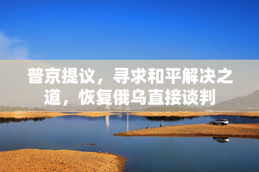 普京提议，寻求和平解决之道，恢复俄乌直接谈判