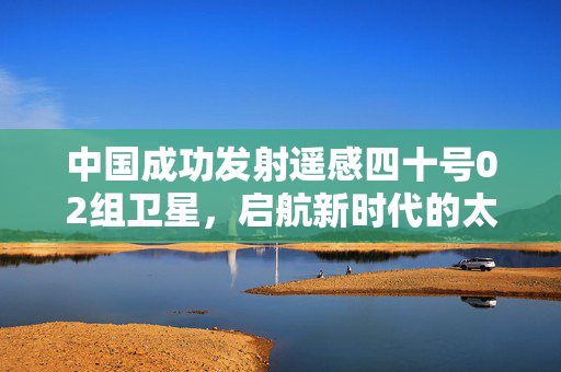 中国成功发射遥感四十号02组卫星，启航新时代的太空探索之旅