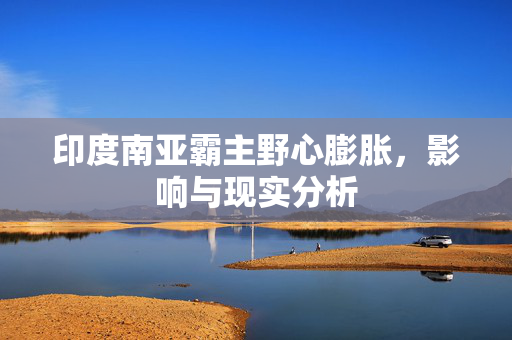 印度南亚霸主野心膨胀，影响与现实分析