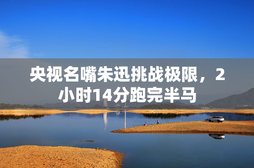 央视名嘴朱迅挑战极限，2小时14分跑完半马