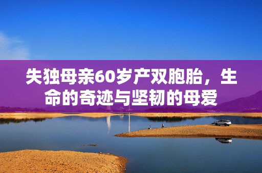 失独母亲60岁产双胞胎，生命的奇迹与坚韧的母爱