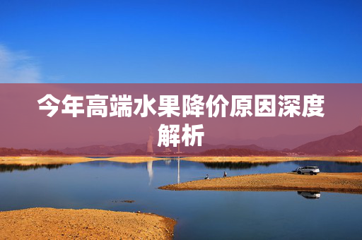 今年高端水果降价原因深度解析