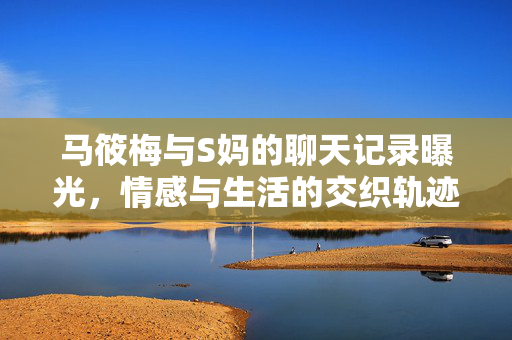 马筱梅与S妈的聊天记录曝光，情感与生活的交织轨迹