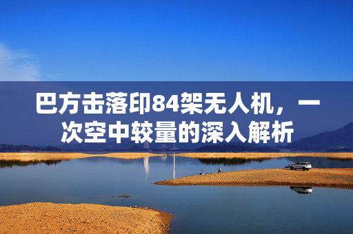 巴方击落印84架无人机，一次空中较量的深入解析
