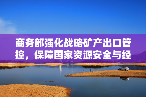 商务部强化战略矿产出口管控，保障国家资源安全与经济秩序