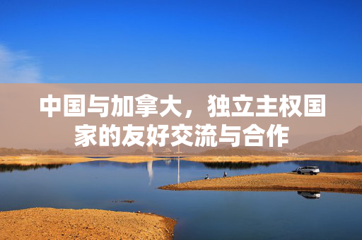 中国与加拿大，独立主权国家的友好交流与合作