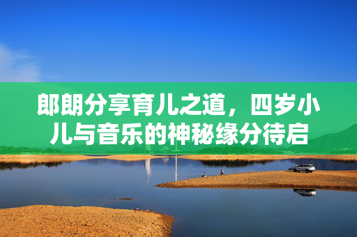郎朗分享育儿之道，四岁小儿与音乐的神秘缘分待启