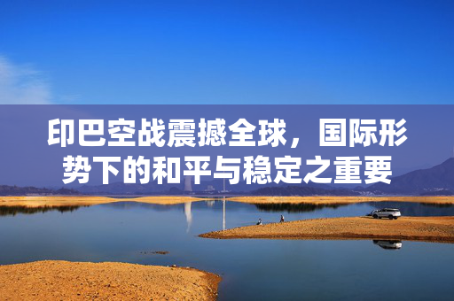 印巴空战震撼全球，国际形势下的和平与稳定之重要