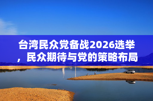 台湾民众党备战2026选举，民众期待与党的策略布局