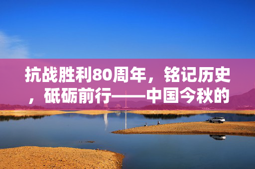 抗战胜利80周年，铭记历史，砥砺前行——中国今秋的庄严纪念