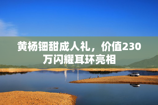 黄杨钿甜成人礼，价值230万闪耀耳环亮相