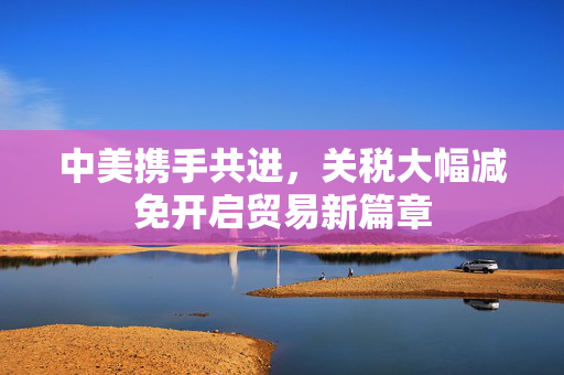 中美携手共进，关税大幅减免开启贸易新篇章
