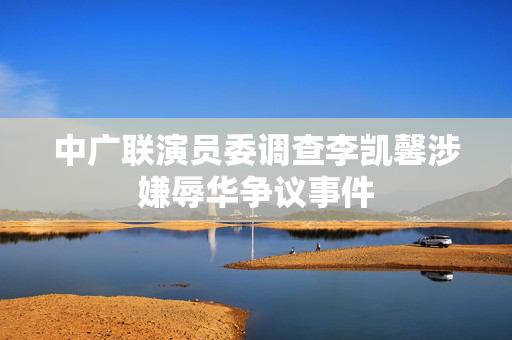 中广联演员委调查李凯馨涉嫌辱华争议事件