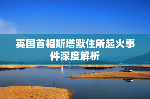 英国首相斯塔默住所起火事件深度解析