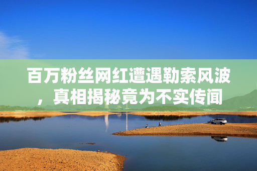 百万粉丝网红遭遇勒索风波，真相揭秘竟为不实传闻
