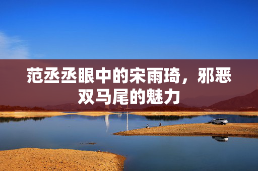范丞丞眼中的宋雨琦，邪恶双马尾的魅力