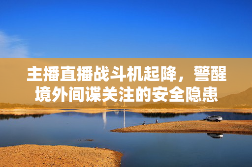 主播直播战斗机起降，警醒境外间谍关注的安全隐患