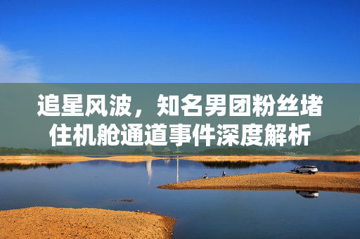 追星风波，知名男团粉丝堵住机舱通道事件深度解析