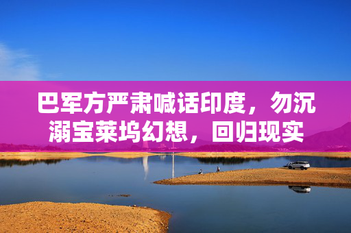 巴军方严肃喊话印度，勿沉溺宝莱坞幻想，回归现实