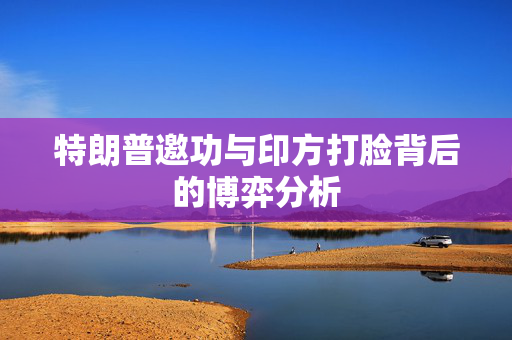 特朗普邀功与印方打脸背后的博弈分析