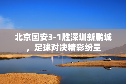 北京国安3-1胜深圳新鹏城，足球对决精彩纷呈